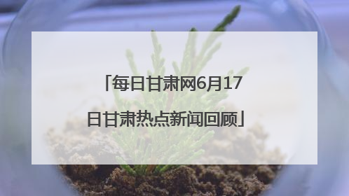 每日甘肃网6月17日甘肃热点新闻回顾