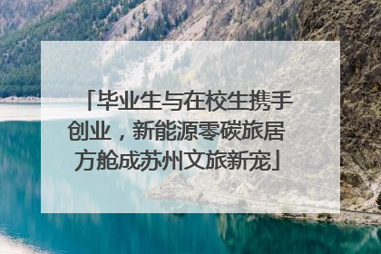 毕业生与在校生携手创业，新能源零碳旅居方舱成苏州文旅新宠