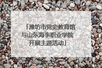 潍坊市党史教育馆与山东海事职业学院开展主题活动