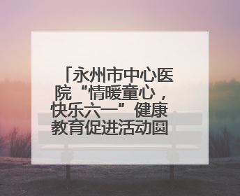 永州市中心医院“情暖童心，快乐六一”健康教育促进活动圆满举办