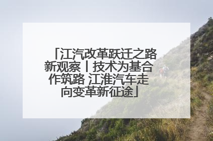 江汽改革跃迁之路新观察丨技术为基合作筑路 江淮汽车走向变革新征途