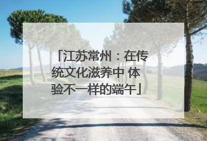 江苏常州：在传统文化滋养中 体验不一样的端午