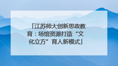 江苏师大创新思政教育：场馆资源打造“文化立方”育人新模式