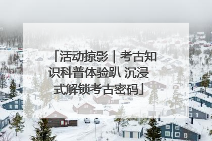 活动掠影｜考古知识科普体验趴 沉浸式解锁考古密码