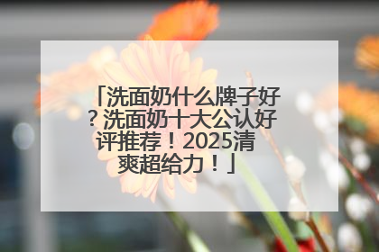 洗面奶什么牌子好？洗面奶十大公认好评推荐！2025清爽超给力！