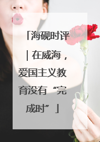 海砚时评｜在威海，爱国主义教育没有“完成时”