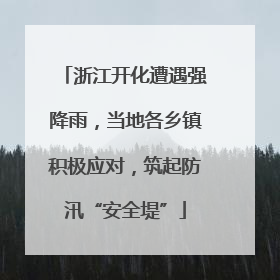 浙江开化遭遇强降雨，当地各乡镇积极应对，筑起防汛“安全堤”