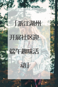 浙江湖州开展社区迎端午趣味活动