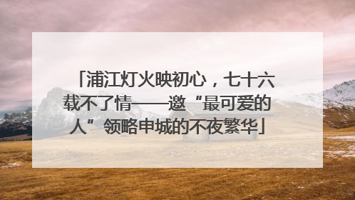 浦江灯火映初心，七十六载不了情——邀“最可爱的人”领略申城的不夜繁华