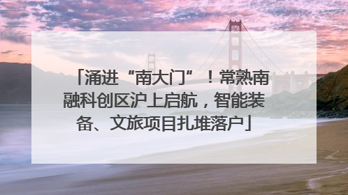 涌进“南大门”！常熟南融科创区沪上启航，智能装备、文旅项目扎堆落户