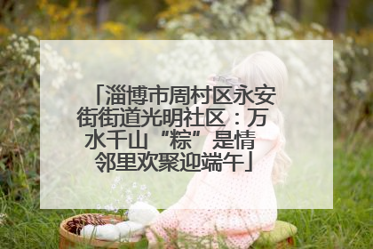 淄博市周村区永安街街道光明社区：万水千山“粽”是情 邻里欢聚迎端午