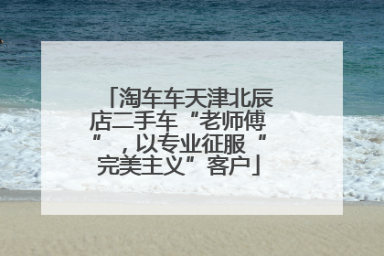 淘车车天津北辰店二手车“老师傅”，以专业征服“完美主义”客户