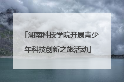 湖南科技学院开展青少年科技创新之旅活动