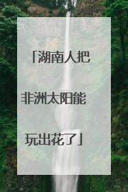 湖南人把非洲太阳能玩出花了