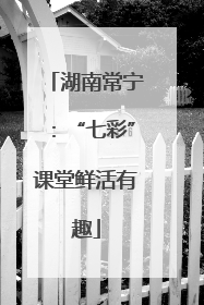 湖南常宁：“七彩”课堂鲜活有趣