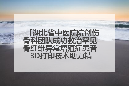 湖北省中医院院创伤骨科团队成功救治罕见骨纤维异常增殖症患者 3D打印技术助力精准矫形手术