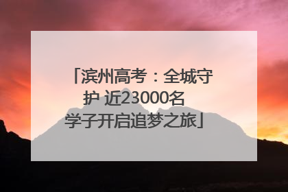 滨州高考：全城守护 近23000名学子开启追梦之旅