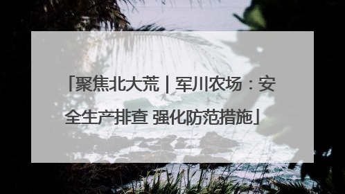 聚焦北大荒｜军川农场：安全生产排查 强化防范措施