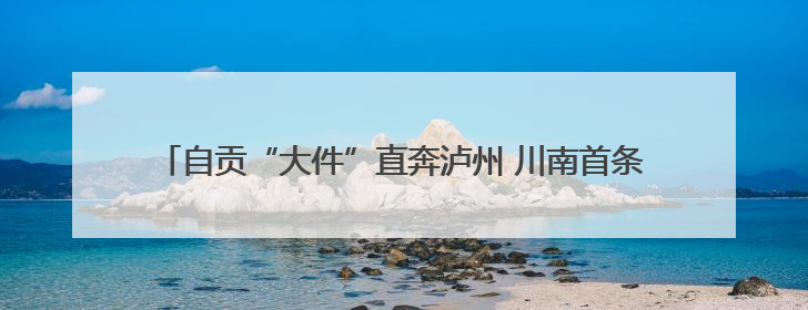 自贡“大件”直奔泸州 川南首条千吨级大件运输通道建设加速推进
