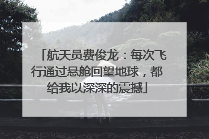 航天员费俊龙：每次飞行通过悬舱回望地球，都给我以深深的震撼