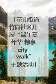 花山街道竹园社区开展“端午嘉年华 粽享city walk”主题活动
