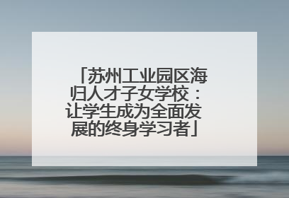 苏州工业园区海归人才子女学校：让学生成为全面发展的终身学习者