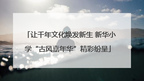 让千年文化焕发新生 新华小学“古风嘉年华”精彩纷呈