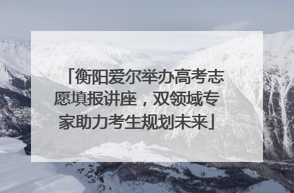 衡阳爱尔举办高考志愿填报讲座，双领域专家助力考生规划未来