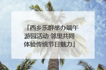 西乡乐群举办端午游园活动 邻里共同体验传统节日魅力
