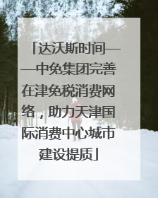 达沃斯时间——中免集团完善在津免税消费网络，助力天津国际消费中心城市建设提质