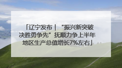 辽宁发布｜“振兴新突破 决胜勇争先”抚顺力争上半年地区生产总值增长7%左右