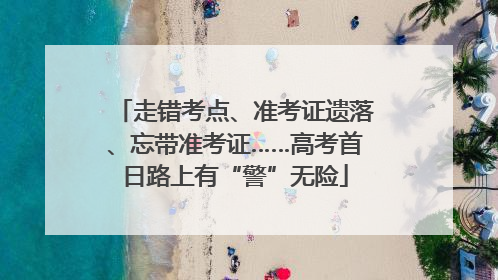 走错考点、准考证遗落、忘带准考证……高考首日路上有“警”无险