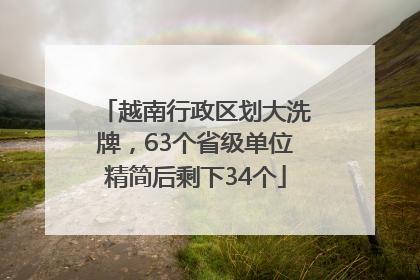越南行政区划大洗牌，63个省级单位精简后剩下34个