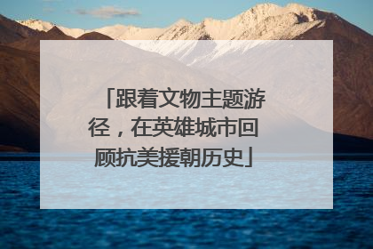 跟着文物主题游径，在英雄城市回顾抗美援朝历史