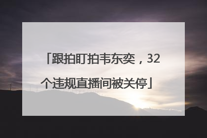 跟拍盯拍韦东奕，32个违规直播间被关停