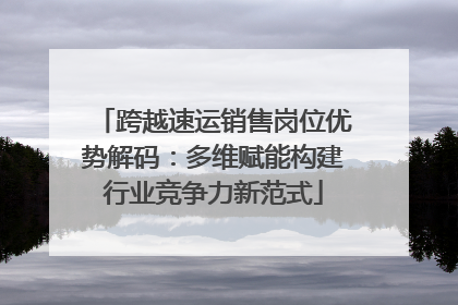跨越速运销售岗位优势解码：多维赋能构建行业竞争力新范式