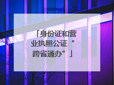 身份证和营业执照公证“跨省通办”