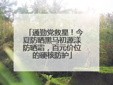 通勤党救星！今夏防晒黑马初源漾防晒霜，百元价位的硬核防护