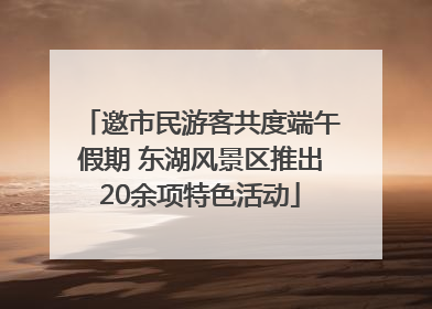 邀市民游客共度端午假期 东湖风景区推出20余项特色活动