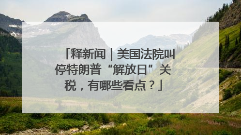释新闻｜美国法院叫停特朗普“解放日”关税，有哪些看点？