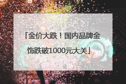 金价大跌！国内品牌金饰跌破1000元大关