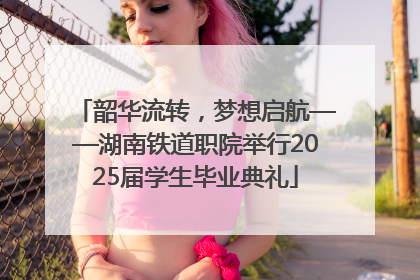 韶华流转，梦想启航——湖南铁道职院举行2025届学生毕业典礼
