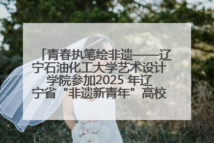 青春执笔绘非遗——辽宁石油化工大学艺术设计学院参加2025 年辽宁省“非遗新青年”高校优秀作品推荐活动