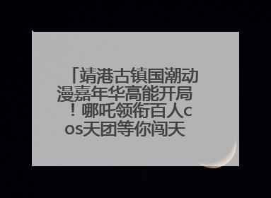靖港古镇国潮动漫嘉年华高能开局！哪吒领衔百人cos天团等你闯天关、赢豪礼！