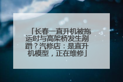 长春一直升机被拖运时与高架桥发生剐蹭？汽修店：是直升机模型，正在维修
