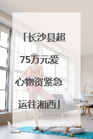 长沙县超75万元爱心物资紧急运往湘西