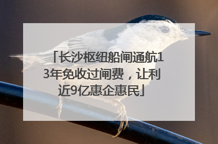 长沙枢纽船闸通航13年免收过闸费，让利近9亿惠企惠民
