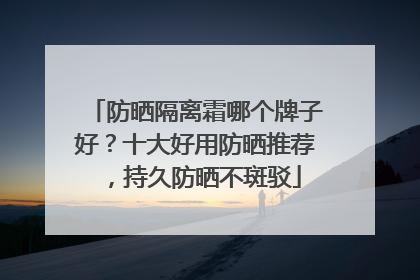 防晒隔离霜哪个牌子好？十大好用防晒推荐，持久防晒不斑驳