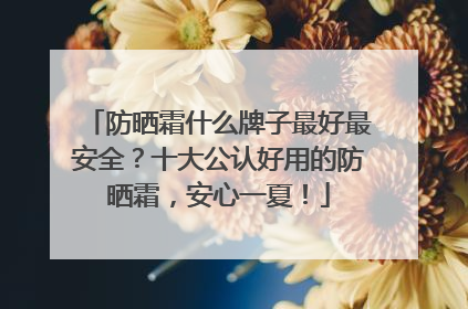 防晒霜什么牌子最好最安全？十大公认好用的防晒霜，安心一夏！