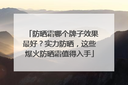 防晒霜哪个牌子效果最好？实力防晒，这些爆火防晒霜值得入手